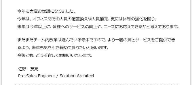 今年は、オフィス間での人員の配置換えや人員補充、更には体制の強化を図り、来年は今年以上に、皆様へのサービスの向上や、ニーズにお応えできるかと考えております。 佐野　友亮 Pre-Sales Engineer / Solution Architect